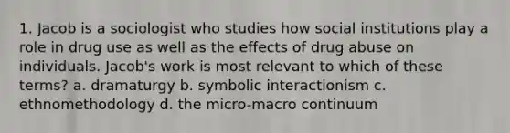 1. Jacob is a sociologist who studies how social institutions play a role in drug use as well as the effects of drug abuse on individuals. Jacob's work is most relevant to which of these terms? a. dramaturgy b. symbolic interactionism c. ethnomethodology d. the micro-macro continuum