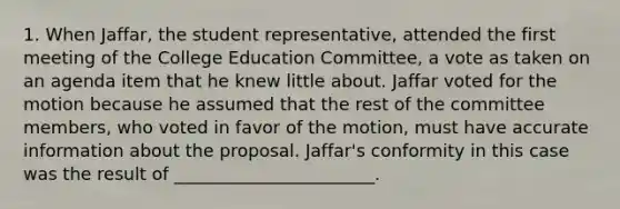 1. When Jaffar, the student representative, attended the first meeting of the College Education Committee, a vote as taken on an agenda item that he knew little about. Jaffar voted for the motion because he assumed that the rest of the committee members, who voted in favor of the motion, must have accurate information about the proposal. Jaffar's conformity in this case was the result of _______________________.