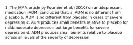 1. The JAMA article by Fournier et al. (2010) on antidepressant medication (ADM) concluded that: a. ADM is no different from placebo b. ADM is no different from placebo in cases of severe depression c. ADM produces small benefits relative to placebo for mild/moderate depression but large benefits for severe depression d. ADM produces small benefits relative to placebo across all levels of the severity of depression