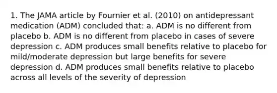 1. The JAMA article by Fournier et al. (2010) on antidepressant medication (ADM) concluded that: a. ADM is no different from placebo b. ADM is no different from placebo in cases of severe depression c. ADM produces small benefits relative to placebo for mild/moderate depression but large benefits for severe depression d. ADM produces small benefits relative to placebo across all levels of the severity of depression