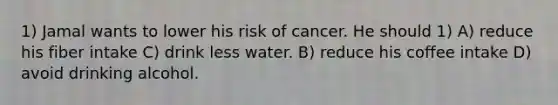 1) Jamal wants to lower his risk of cancer. He should 1) A) reduce his fiber intake C) drink less water. B) reduce his coffee intake D) avoid drinking alcohol.