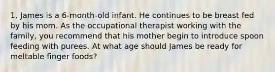 1. James is a 6-month-old infant. He continues to be breast fed by his mom. As the occupational therapist working with the family, you recommend that his mother begin to introduce spoon feeding with purees. At what age should James be ready for meltable finger foods?