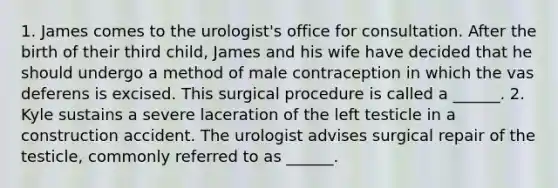 1. James comes to the urologist's office for consultation. After the birth of their third child, James and his wife have decided that he should undergo a method of male contraception in which the vas deferens is excised. This surgical procedure is called a ______. 2. Kyle sustains a severe laceration of the left testicle in a construction accident. The urologist advises surgical repair of the testicle, commonly referred to as ______.