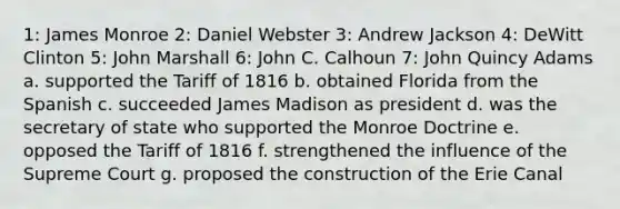 1: James Monroe 2: Daniel Webster 3: Andrew Jackson 4: DeWitt Clinton 5: John Marshall 6: John C. Calhoun 7: John Quincy Adams a. supported the Tariff of 1816 b. obtained Florida from the Spanish c. succeeded James Madison as president d. was the secretary of state who supported the Monroe Doctrine e. opposed the Tariff of 1816 f. strengthened the influence of the Supreme Court g. proposed the construction of the Erie Canal