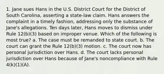 1. Jane sues Hans in the U.S. District Court for the District of South Carolina, asserting a state-law claim. Hans answers the complaint in a timely fashion, addressing only the substance of Jane's allegations. Ten days later, Hans moves to dismiss under Rule 12(b)(3) based on improper venue. Which of the following is most true? a. The case must be remanded to state court. b. The court can grant the Rule 12(b)(3) motion. c. The court now has personal jurisdiction over Hans. d. The court lacks personal jurisdiction over Hans because of Jane's noncompliance with Rule 4(k)(1)(A).