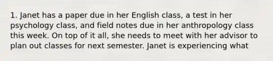 1. Janet has a paper due in her English class, a test in her psychology class, and field notes due in her anthropology class this week. On top of it all, she needs to meet with her advisor to plan out classes for next semester. Janet is experiencing what