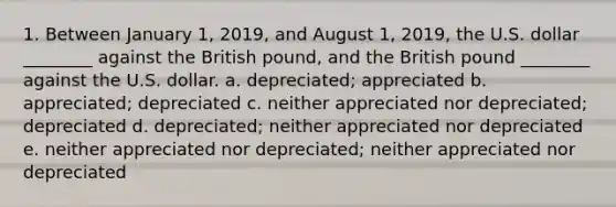 1. Between January 1, 2019, and August 1, 2019, the U.S. dollar ________ against the British pound, and the British pound ________ against the U.S. dollar. a. depreciated; appreciated b. appreciated; depreciated c. neither appreciated nor depreciated; depreciated d. depreciated; neither appreciated nor depreciated e. neither appreciated nor depreciated; neither appreciated nor depreciated