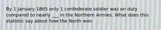 By 1 January 1865 only 1 confederate soldier was on duty compared to nearly ___ in the Northern Armies. What does this statistic say about how the North won