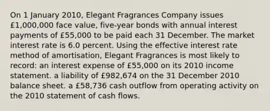 On 1 January 2010, Elegant Fragrances Company issues £1,000,000 face value, five-year bonds with annual interest payments of £55,000 to be paid each 31 December. The market interest rate is 6.0 percent. Using the effective interest rate method of amortisation, Elegant Fragrances is most likely to record: an interest expense of £55,000 on its 2010 income statement. a liability of £982,674 on the 31 December 2010 balance sheet. a £58,736 cash outflow from operating activity on the 2010 statement of cash flows.