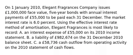 On 1 January 2010, Elegant Fragrances Company issues £1,000,000 face value, five-year bonds with annual interest payments of £55,000 to be paid each 31 December. The market interest rate is 6.0 percent. Using the effective interest rate method of amortisation, Elegant Fragrances is most likely to record: A. an interest expense of £55,000 on its 2010 <a href='https://www.questionai.com/knowledge/kCPMsnOwdm-income-statement' class='anchor-knowledge'>income statement</a>. B. a liability of £982,674 on the 31 December 2010 balance sheet. C. a £58,736 cash outflow from operating activity on the 2010 statement of cash flows.