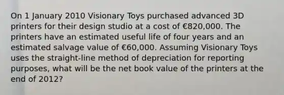 On 1 January 2010 Visionary Toys purchased advanced 3D printers for their design studio at a cost of €820,000. The printers have an estimated useful life of four years and an estimated salvage value of €60,000. Assuming Visionary Toys uses the straight-line method of depreciation for reporting purposes, what will be the net book value of the printers at the end of 2012?