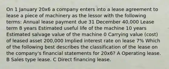 On 1 January 20x6 a company enters into a lease agreement to lease a piece of machinery as the lessor with the following terms: Annual lease payment due 31 December 40,000 Lease term 8 years Estimated useful life of the machine 10 years Estimated salvage value of the machine 0 Carrying value (cost) of leased asset 200,000 Implied interest rate on lease 7% Which of the following best describes the classification of the lease on the company's financial statements for 20x6? A Operating lease. B Sales type lease. C Direct financing lease.