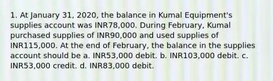 1. At January 31, 2020, the balance in Kumal Equipment's supplies account was INR78,000. During February, Kumal purchased supplies of INR90,000 and used supplies of INR115,000. At the end of February, the balance in the supplies account should be a. INR53,000 debit. b. INR103,000 debit. c. INR53,000 credit. d. INR83,000 debit.