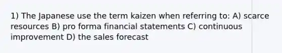 1) The Japanese use the term kaizen when referring to: A) scarce resources B) pro forma financial statements C) continuous improvement D) the sales forecast