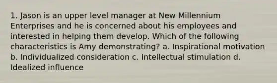 1. Jason is an upper level manager at New Millennium Enterprises and he is concerned about his employees and interested in helping them develop. Which of the following characteristics is Amy demonstrating? a. Inspirational motivation b. Individualized consideration c. Intellectual stimulation d. Idealized influence