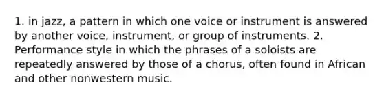 1. in jazz, a pattern in which one voice or instrument is answered by another voice, instrument, or group of instruments. 2. Performance style in which the phrases of a soloists are repeatedly answered by those of a chorus, often found in African and other nonwestern music.