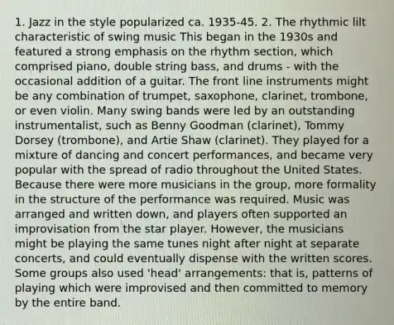 1. Jazz in the style popularized ca. 1935-45. 2. The rhythmic lilt characteristic of swing music This began in the 1930s and featured a strong emphasis on the rhythm section, which comprised piano, double string bass, and drums - with the occasional addition of a guitar. The front line instruments might be any combination of trumpet, saxophone, clarinet, trombone, or even violin. Many swing bands were led by an outstanding instrumentalist, such as Benny Goodman (clarinet), Tommy Dorsey (trombone), and Artie Shaw (clarinet). They played for a mixture of dancing and concert performances, and became very popular with the spread of radio throughout the United States. Because there were more musicians in the group, more formality in the structure of the performance was required. Music was arranged and written down, and players often supported an improvisation from the star player. However, the musicians might be playing the same tunes night after night at separate concerts, and could eventually dispense with the written scores. Some groups also used 'head' arrangements: that is, patterns of playing which were improvised and then committed to memory by the entire band.