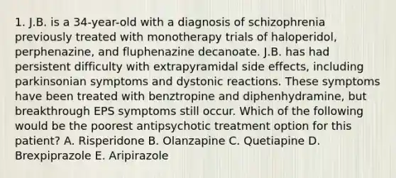 1. J.B. is a 34-year-old with a diagnosis of schizophrenia previously treated with monotherapy trials of haloperidol, perphenazine, and fluphenazine decanoate. J.B. has had persistent difficulty with extrapyramidal side effects, including parkinsonian symptoms and dystonic reactions. These symptoms have been treated with benztropine and diphenhydramine, but breakthrough EPS symptoms still occur. Which of the following would be the poorest antipsychotic treatment option for this patient? A. Risperidone B. Olanzapine C. Quetiapine D. Brexpiprazole E. Aripirazole