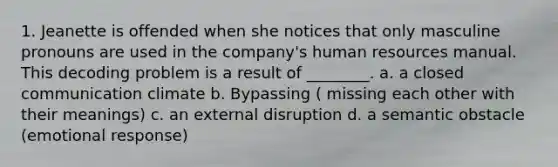 1. Jeanette is offended when she notices that only masculine pronouns are used in the company's human resources manual. This decoding problem is a result of ________. a. a closed communication climate b. Bypassing ( missing each other with their meanings) c. an external disruption d. a semantic obstacle (emotional response)