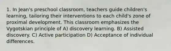 1. In Jean's preschool classroom, teachers guide children's learning, tailoring their interventions to each child's zone of proximal development. This classroom emphasizes the Vygotskian principle of A) discovery learning. B) Assisted discovery. C) Active participation D) Acceptance of individual differences.