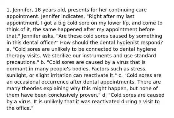 1. Jennifer, 18 years old, presents for her continuing care appointment. Jennifer indicates, "Right after my last appointment, I got a big cold sore on my lower lip, and come to think of it, the same happened after my appointment before that." Jennifer asks, "Are these cold sores caused by something in this dental office?" How should the dental hygienist respond? a. "Cold sores are unlikely to be connected to dental hygiene therapy visits. We sterilize our instruments and use standard precautions." b. "Cold sores are caused by a virus that is dormant in many people's bodies. Factors such as stress, sunlight, or slight irritation can reactivate it." c. "Cold sores are an occasional occurrence after dental appointments. There are many theories explaining why this might happen, but none of them have been conclusively proven." d. "Cold sores are caused by a virus. It is unlikely that it was reactivated during a visit to the office."