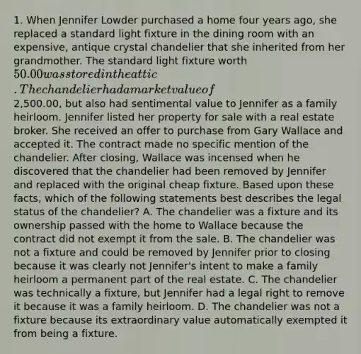 1. When Jennifer Lowder purchased a home four years ago, she replaced a standard light fixture in the dining room with an expensive, antique crystal chandelier that she inherited from her grandmother. The standard light fixture worth 50.00 was stored in the attic. The chandelier had a market value of2,500.00, but also had sentimental value to Jennifer as a family heirloom. Jennifer listed her property for sale with a real estate broker. She received an offer to purchase from Gary Wallace and accepted it. The contract made no specific mention of the chandelier. After closing, Wallace was incensed when he discovered that the chandelier had been removed by Jennifer and replaced with the original cheap fixture. Based upon these facts, which of the following statements best describes the legal status of the chandelier? A. The chandelier was a fixture and its ownership passed with the home to Wallace because the contract did not exempt it from the sale. B. The chandelier was not a fixture and could be removed by Jennifer prior to closing because it was clearly not Jennifer's intent to make a family heirloom a permanent part of the real estate. C. The chandelier was technically a fixture, but Jennifer had a legal right to remove it because it was a family heirloom. D. The chandelier was not a fixture because its extraordinary value automatically exempted it from being a fixture.