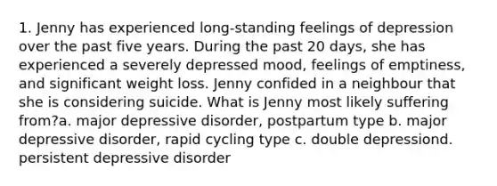 1. Jenny has experienced long-standing feelings of depression over the past five years. During the past 20 days, she has experienced a severely depressed mood, feelings of emptiness, and significant weight loss. Jenny confided in a neighbour that she is considering suicide. What is Jenny most likely suffering from?a. major depressive disorder, postpartum type b. major depressive disorder, rapid cycling type c. double depressiond. persistent depressive disorder