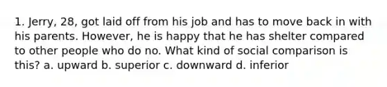 1. Jerry, 28, got laid off from his job and has to move back in with his parents. However, he is happy that he has shelter compared to other people who do no. What kind of social comparison is this? a. upward b. superior c. downward d. inferior