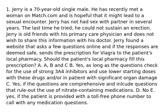 1. Jerry is a 70-year-old single male. He has recently met a woman on Match.com and is hopeful that it might lead to a sexual encounter. Jerry has not had sex with partner in several years. The last time he tried, he could not sustain an erection. Jerry is old friends with his primary care physician and does not wish to share this information with his doctor. Jerry found a website that asks a few questions online and if the responses are deemed safe, sends the prescription for Viagra to the patient's local pharmacy. Should the patient's local pharmacy fill this prescription? A. A, B and C B. Yes, as long as the questions check for the use of strong 3A4 inhibitors and use lower starting doses with these drugs and/or in patient with significant organ damage C. Yes, if the questions are comprehensive and inlcude questions that rule-out the use of nitrate-containing medications. D. No E. yes, if the patient is provided with a toll-free phone number to call with any medication questions.