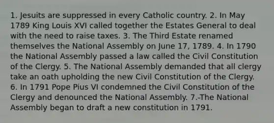 1. Jesuits are suppressed in every Catholic country. 2. In May 1789 King Louis XVI called together the Estates General to deal with the need to raise taxes. 3. The Third Estate renamed themselves the National Assembly on June 17, 1789. 4. In 1790 the National Assembly passed a law called the Civil Constitution of the Clergy. 5. The National Assembly demanded that all clergy take an oath upholding the new Civil Constitution of the Clergy. 6. In 1791 Pope Pius VI condemned the Civil Constitution of the Clergy and denounced the National Assembly. 7.-The National Assembly began to draft a new constitution in 1791.