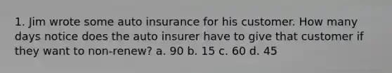 1. Jim wrote some auto insurance for his customer. How many days notice does the auto insurer have to give that customer if they want to non-renew? a. 90 b. 15 c. 60 d. 45