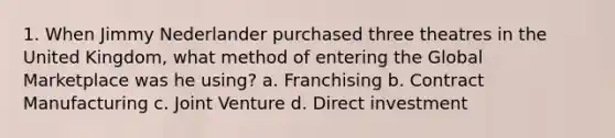 1. When Jimmy Nederlander purchased three theatres in the United Kingdom, what method of entering the Global Marketplace was he using? a. Franchising b. Contract Manufacturing c. Joint Venture d. Direct investment