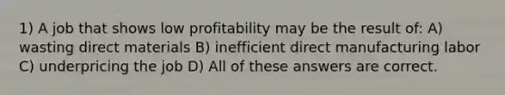 1) A job that shows low profitability may be the result of: A) wasting direct materials B) inefficient direct manufacturing labor C) underpricing the job D) All of these answers are correct.