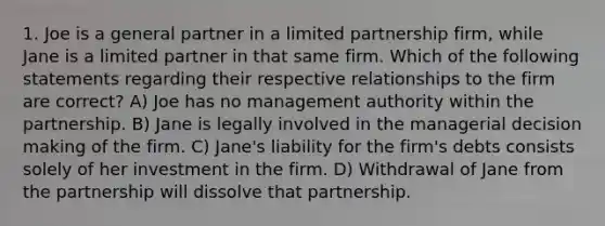 1. Joe is a general partner in a limited partnership firm, while Jane is a limited partner in that same firm. Which of the following statements regarding their respective relationships to the firm are correct? A) Joe has no management authority within the partnership. B) Jane is legally involved in the managerial decision making of the firm. C) Jane's liability for the firm's debts consists solely of her investment in the firm. D) Withdrawal of Jane from the partnership will dissolve that partnership.