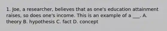 1. Joe, a researcher, believes that as one's education attainment raises, so does one's income. This is an example of a ___. A. theory B. hypothesis C. fact D. concept