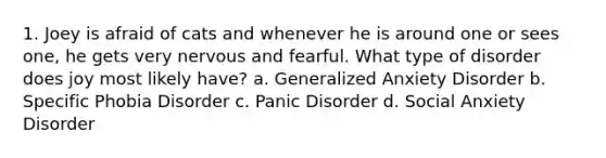 1. Joey is afraid of cats and whenever he is around one or sees one, he gets very nervous and fearful. What type of disorder does joy most likely have? a. Generalized Anxiety Disorder b. Specific Phobia Disorder c. Panic Disorder d. Social Anxiety Disorder