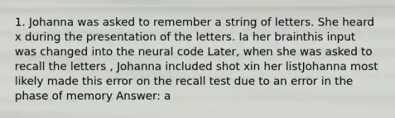 1. Johanna was asked to remember a string of letters. She heard x during the presentation of the letters. Ia her brainthis input was changed into the neural code Later, when she was asked to recall the letters , Johanna included shot xin her listJohanna most likely made this error on the recall test due to an error in the phase of memory Answer: a