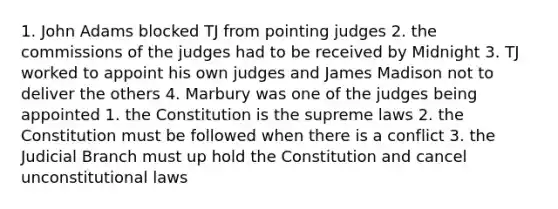 1. John Adams blocked TJ from pointing judges 2. the commissions of the judges had to be received by Midnight 3. TJ worked to appoint his own judges and James Madison not to deliver the others 4. Marbury was one of the judges being appointed 1. the Constitution is the supreme laws 2. the Constitution must be followed when there is a conflict 3. the Judicial Branch must up hold the Constitution and cancel unconstitutional laws