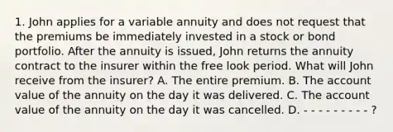 1. John applies for a variable annuity and does not request that the premiums be immediately invested in a stock or bond portfolio. After the annuity is issued, John returns the annuity contract to the insurer within the free look period. What will John receive from the insurer? A. The entire premium. B. The account value of the annuity on the day it was delivered. C. The account value of the annuity on the day it was cancelled. D. - - - - - - - - - ?