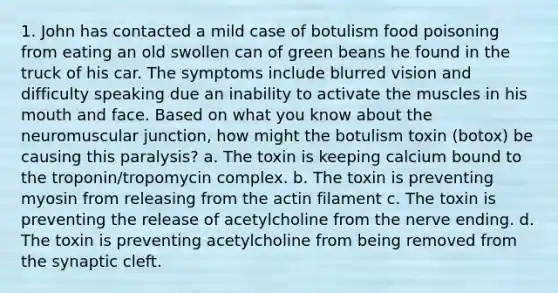 1. John has contacted a mild case of botulism food poisoning from eating an old swollen can of green beans he found in the truck of his car. The symptoms include blurred vision and difficulty speaking due an inability to activate the muscles in his mouth and face. Based on what you know about the neuromuscular junction, how might the botulism toxin (botox) be causing this paralysis? a. The toxin is keeping calcium bound to the troponin/tropomycin complex. b. The toxin is preventing myosin from releasing from the actin filament c. The toxin is preventing the release of acetylcholine from the nerve ending. d. The toxin is preventing acetylcholine from being removed from the synaptic cleft.