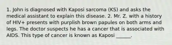 1. John is diagnosed with Kaposi sarcoma (KS) and asks the medical assistant to explain this disease. 2. Mr. Z. with a history of HIV+ presents with purplish brown papules on both arms and legs. The doctor suspects he has a cancer that is associated with AIDS. This type of cancer is known as Kaposi ______.