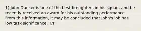 1) John Dunker is one of the best firefighters in his squad, and he recently received an award for his outstanding performance. From this information, it may be concluded that John's job has low task significance. T/F