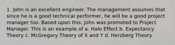 1. John is an excellent engineer. The management assumes that since he is a good technical performer, he will be a good project manager too. Based upon this, John was promoted to Project Manager. This is an example of a. Halo Effect b. Expectancy Theory c. McGregory Theory of X and Y d. Herzberg Theory