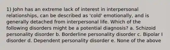 1) John has an extreme lack of interest in interpersonal relationships, can be described as 'cold' emotionally, and is generally detached from interpersonal life. Which of the following disorders might be a potential diagnosis? a. Schizoid personality disorder b. Borderline personality disorder c. Bipolar I disorder d. Dependent personality disorder e. None of the above