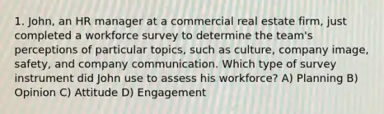 1. John, an HR manager at a commercial real estate firm, just completed a workforce survey to determine the team's perceptions of particular topics, such as culture, company image, safety, and company communication. Which type of survey instrument did John use to assess his workforce? A) Planning B) Opinion C) Attitude D) Engagement