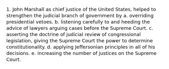 1. John Marshall as chief justice of the United States, helped to strengthen the judicial branch of government by a. overriding presidential vetoes. b. listening carefully to and heeding the advice of lawyers arguing cases before the Supreme Court. c. asserting the doctrine of judicial review of congressional legislation, giving the Supreme Court the power to determine constitutionality. d. applying Jeffersonian principles in all of his decisions. e. increasing the number of justices on the Supreme Court.