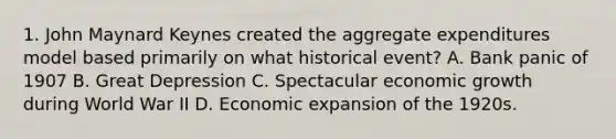 1. John Maynard Keynes created the aggregate expenditures model based primarily on what historical event? A. Bank panic of 1907 B. Great Depression C. Spectacular economic growth during World War II D. Economic expansion of the 1920s.