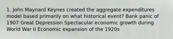 1. John Maynard Keynes created the aggregate expenditures model based primarily on what historical event? Bank panic of 1907 Great Depression Spectacular economic growth during World War II Economic expansion of the 1920s