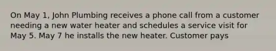 On May 1, John Plumbing receives a phone call from a customer needing a new water heater and schedules a service visit for May 5. May 7 he installs the new heater. Customer pays