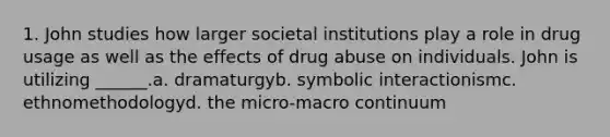 1. John studies how larger societal institutions play a role in drug usage as well as the effects of drug abuse on individuals. John is utilizing ______.a. dramaturgyb. symbolic interactionismc. ethnomethodologyd. the micro-macro continuum